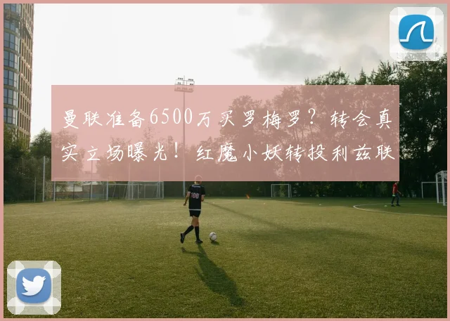 曼联准备6500万买罗梅罗?转会真实立场曝光!红魔小妖转投利兹联