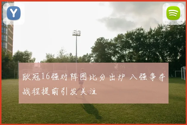 欧冠16强对阵图比分出炉 八强争夺战程提前引发关注