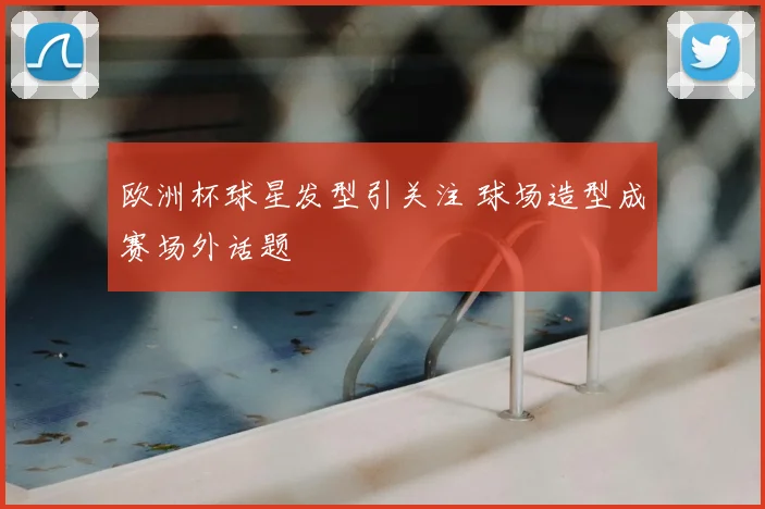 欧洲杯球星发型引关注 球场造型成赛场外话题