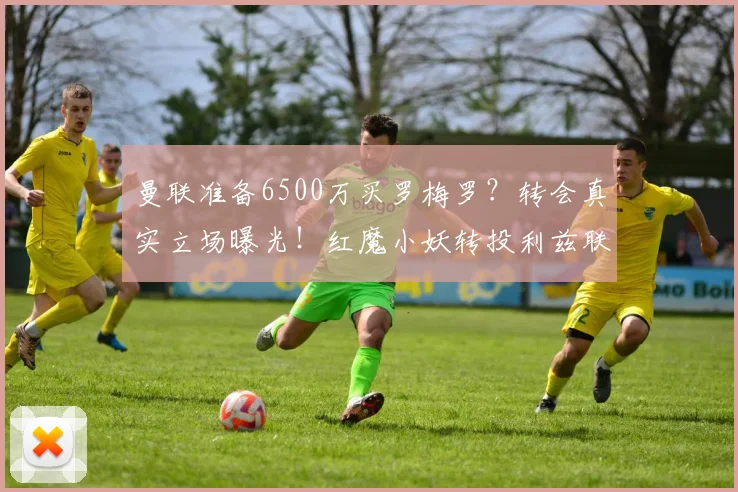 曼联准备6500万买罗梅罗?转会真实立场曝光!红魔小妖转投利兹联