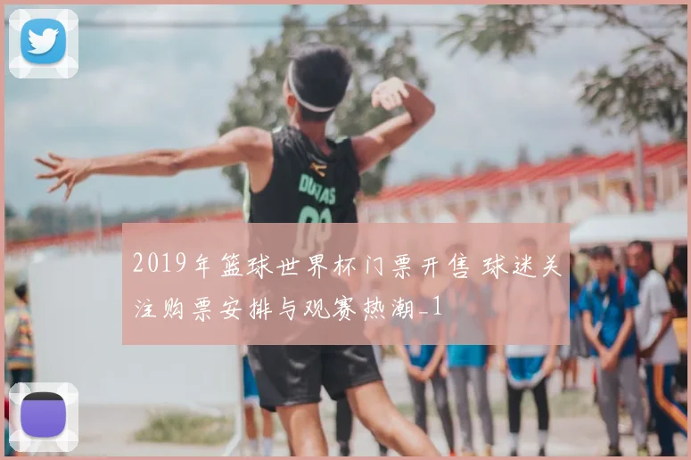 2019年篮球世界杯门票开售 球迷关注购票安排与观赛热潮_1