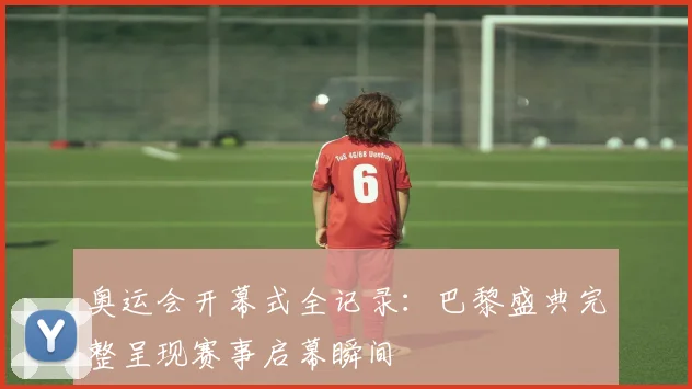 奥运会开幕式全记录:巴黎盛典完整呈现赛事启幕瞬间