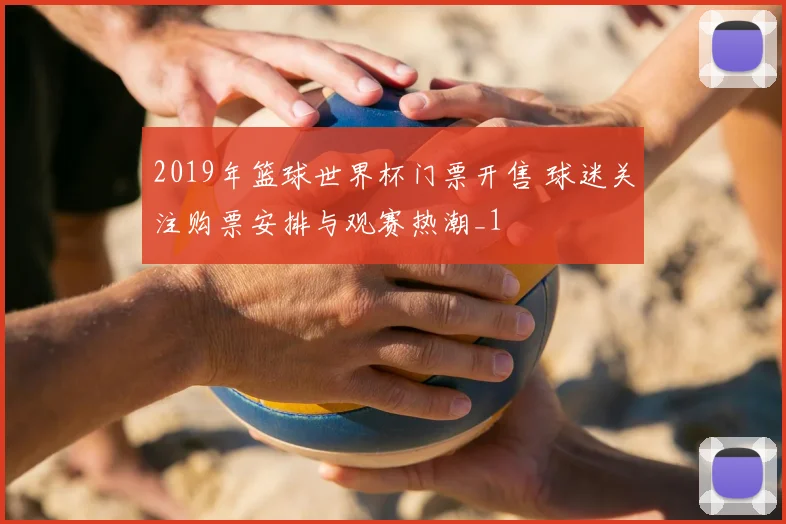 2019年篮球世界杯门票开售 球迷关注购票安排与观赛热潮_1