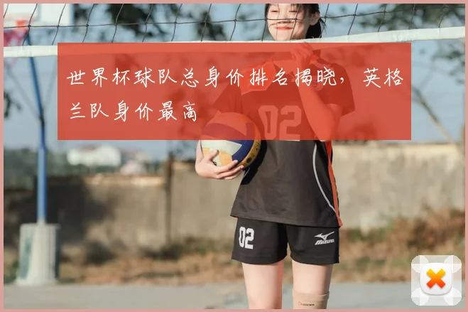 世界杯球队总身价排名揭晓,英格兰队身价最高
