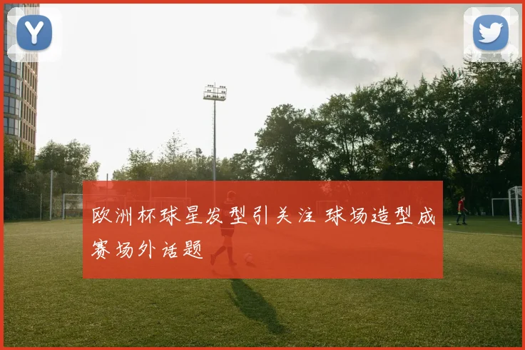 欧洲杯球星发型引关注 球场造型成赛场外话题