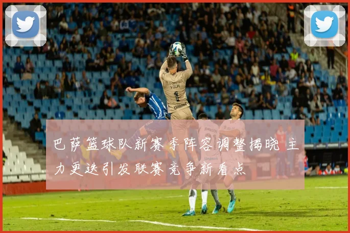 巴萨篮球队新赛季阵容调整揭晓 主力更迭引发联赛竞争新看点