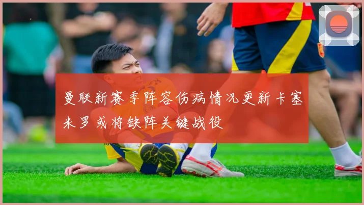 曼联新赛季阵容伤病情况更新卡塞米罗或将缺阵关键战役