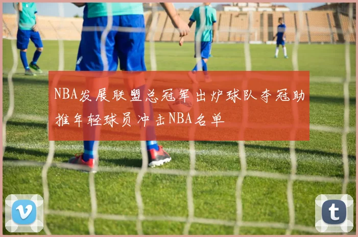 NBA发展联盟总冠军出炉球队夺冠助推年轻球员冲击NBA名单