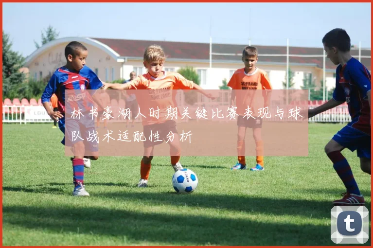 林书豪湖人时期关键比赛表现与球队战术适配性分析