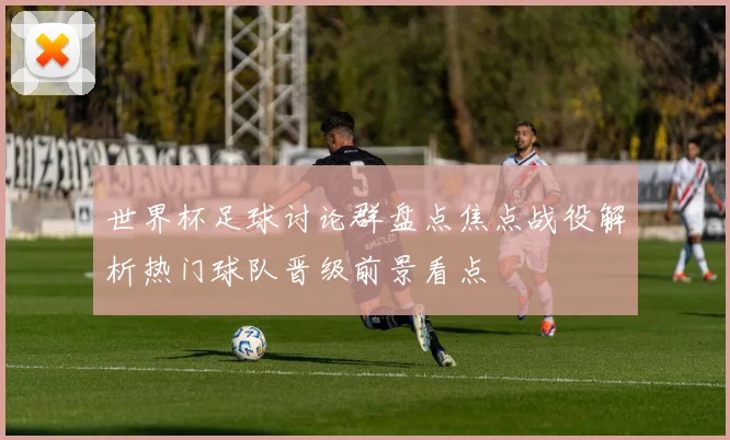 世界杯足球讨论群盘点焦点战役解析热门球队晋级前景看点