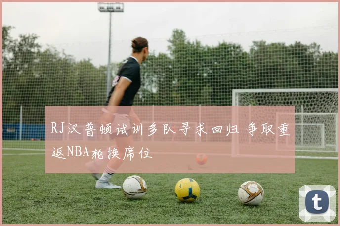 RJ汉普顿试训多队寻求回归 争取重返NBA轮换席位