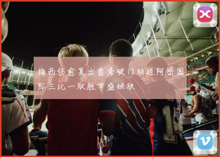 梅西伤愈复出首秀破门助迈阿密国际三比一取胜华盛顿联