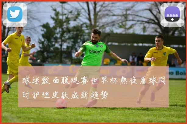 球迷敷面膜观赛世界杯熬夜看球同时护理皮肤成新趋势