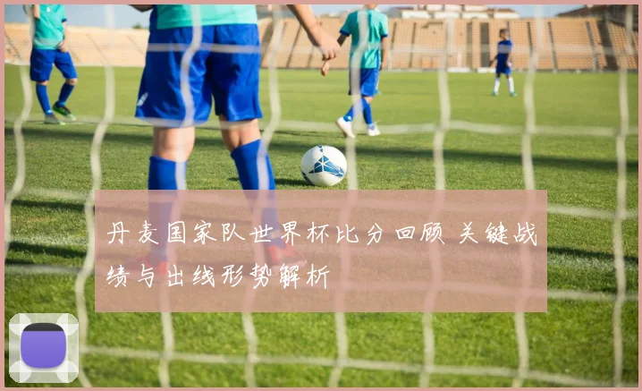 丹麦国家队世界杯比分回顾 关键战绩与出线形势解析