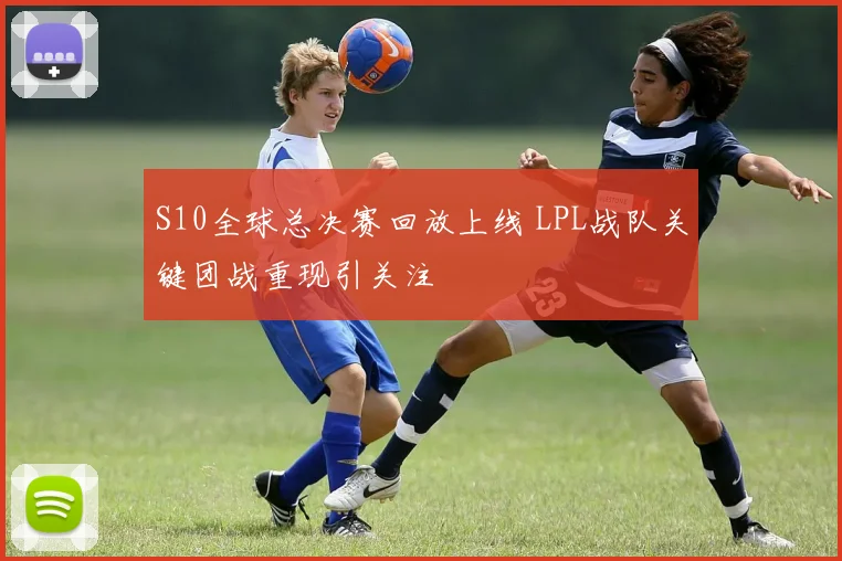 S10全球总决赛回放上线 LPL战队关键团战重现引关注