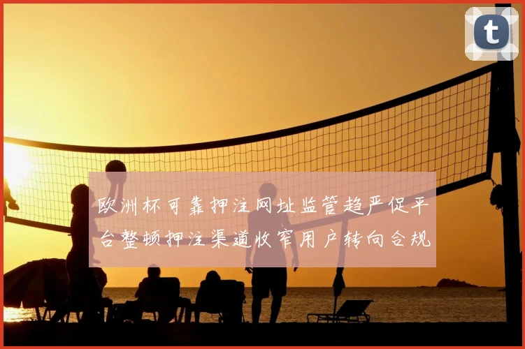 欧洲杯可靠押注网址监管趋严促平台整顿押注渠道收窄用户转向合规服务