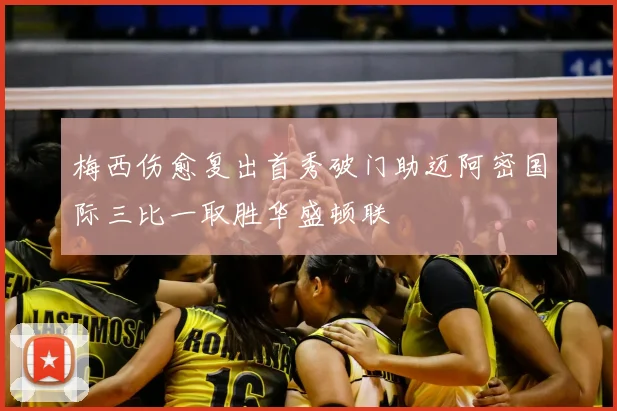 梅西伤愈复出首秀破门助迈阿密国际三比一取胜华盛顿联