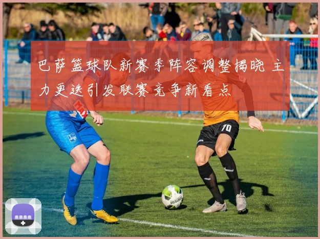 巴萨篮球队新赛季阵容调整揭晓 主力更迭引发联赛竞争新看点