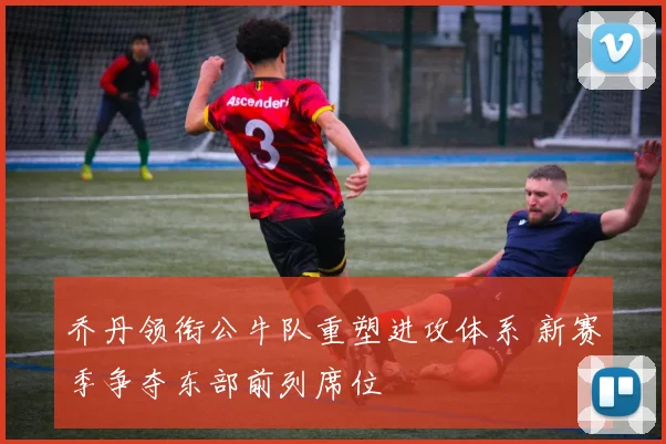 乔丹领衔公牛队重塑进攻体系 新赛季争夺东部前列席位