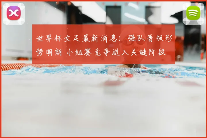 世界杯女足最新消息：强队晋级形势明朗 小组赛竞争进入关键阶段
