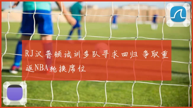 RJ汉普顿试训多队寻求回归 争取重返NBA轮换席位