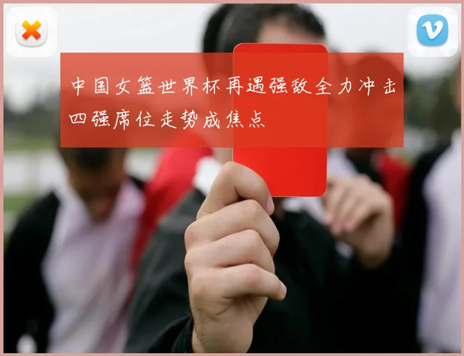 中国女篮世界杯再遇强敌全力冲击四强席位走势成焦点