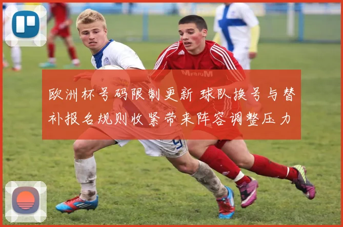 欧洲杯号码限制更新 球队换号与替补报名规则收紧带来阵容调整压力