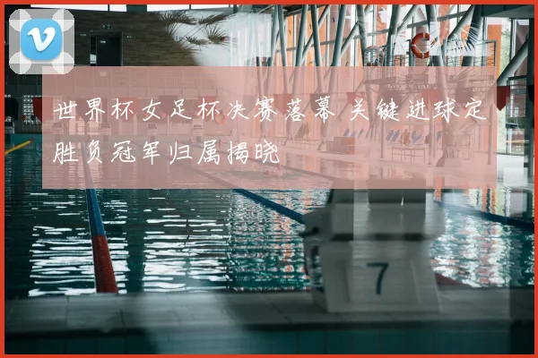 世界杯女足杯决赛落幕 关键进球定胜负冠军归属揭晓