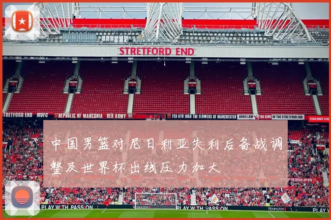 中国男篮对尼日利亚失利后备战调整及世界杯出线压力加大