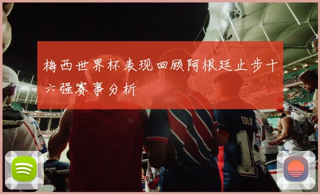 梅西世界杯表现回顾阿根廷止步十六强赛事分析