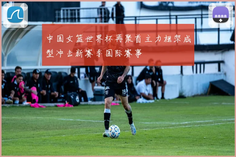 中国女篮世界杯再聚首主力框架成型冲击新赛季国际赛事