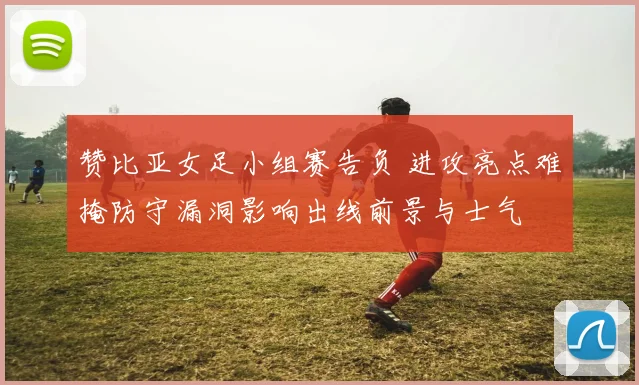 赞比亚女足小组赛告负 进攻亮点难掩防守漏洞影响出线前景与士气