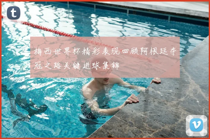 梅西世界杯精彩表现回顾阿根廷夺冠之路关键进球集锦