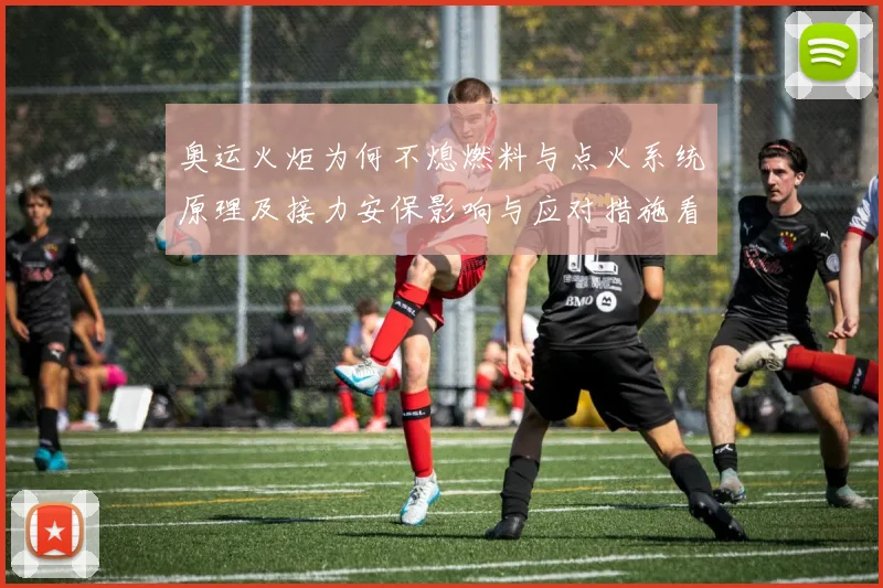 奥运火炬为何不熄燃料与点火系统原理及接力安保影响与应对措施看点