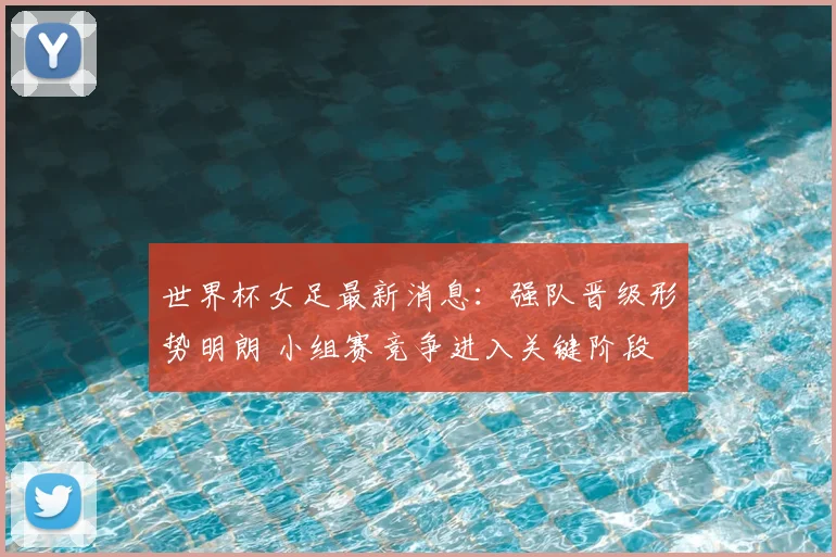 世界杯女足最新消息：强队晋级形势明朗 小组赛竞争进入关键阶段