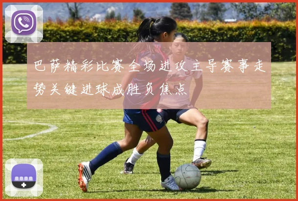 巴萨精彩比赛全场进攻主导赛事走势关键进球成胜负焦点